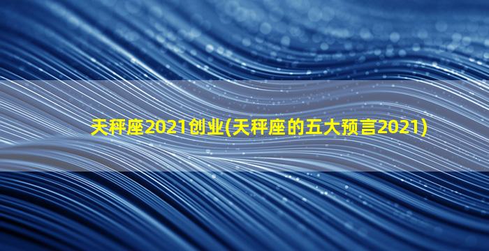 天秤座2021创业(天秤座的五大预言2021)